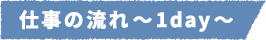 仕事の流れ~1day~